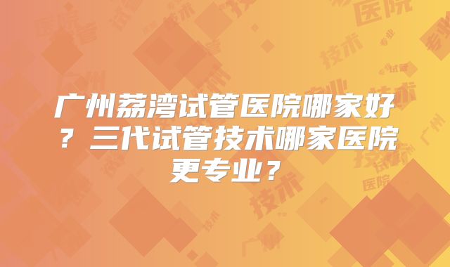 广州荔湾试管医院哪家好？三代试管技术哪家医院更专业？