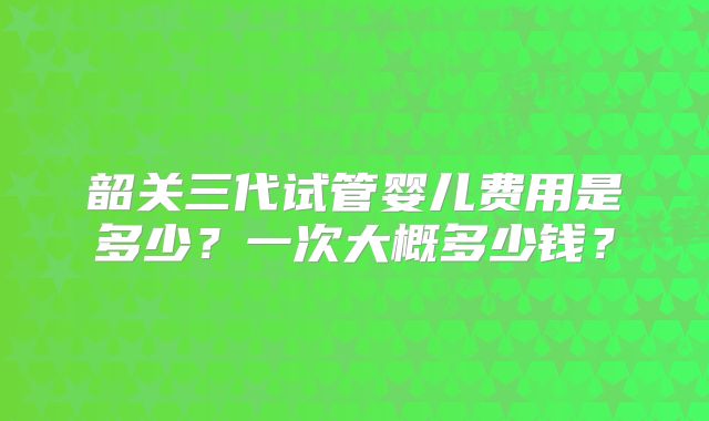 韶关三代试管婴儿费用是多少?一次大概多少钱?