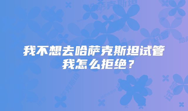 我不想去哈萨克斯坦试管 我怎么拒绝?