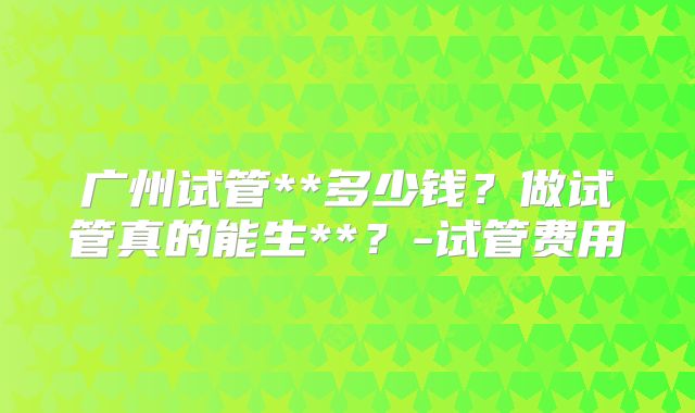 广州试管**多少钱?做试管真的能生**?-试管费用