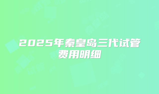 2025年秦皇岛三代试管费用明细