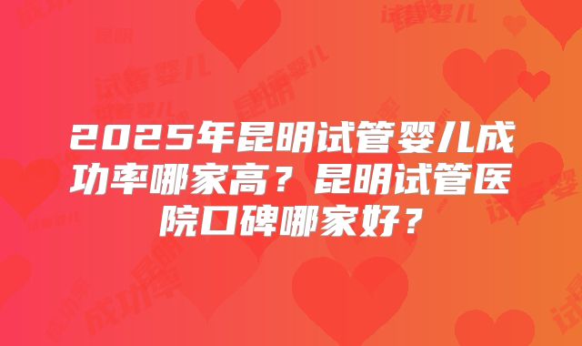 2025年昆明试管婴儿成功率哪家高?昆明试管医院口碑哪家好?