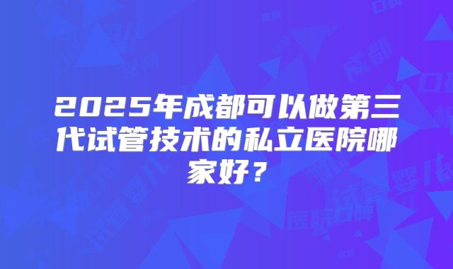 2025年成都可以做第三代试管技术的私立医院哪家好？