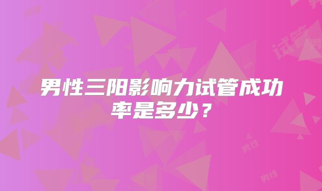 男性三阳影响力试管成功率是多少?