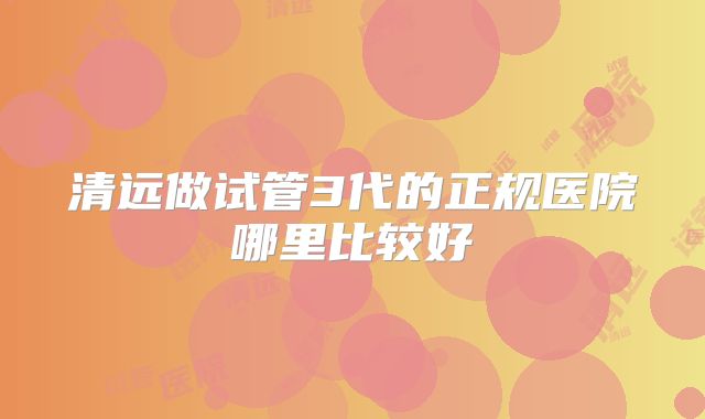 清远做试管3代的正规医院哪里比较好