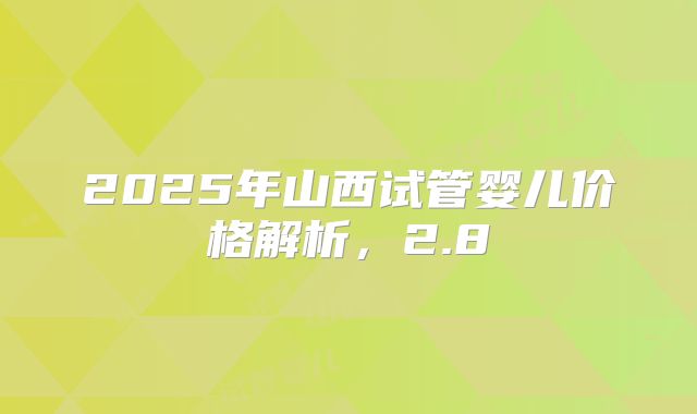 2025年山西试管婴儿价格解析，2.8