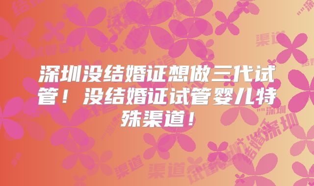 深圳没结婚证想做三代试管!没结婚证试管婴儿特殊渠道!