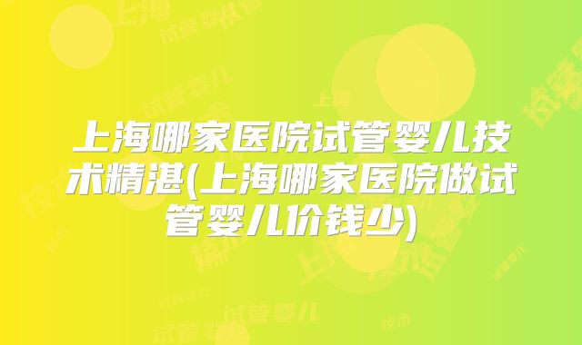 上海哪家医院试管婴儿技术精湛(上海哪家医院做试管婴儿价钱少)