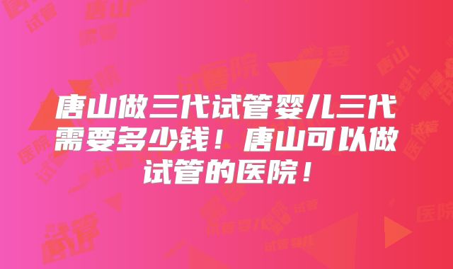 唐山做三代试管婴儿三代需要多少钱！唐山可以做试管的医院！