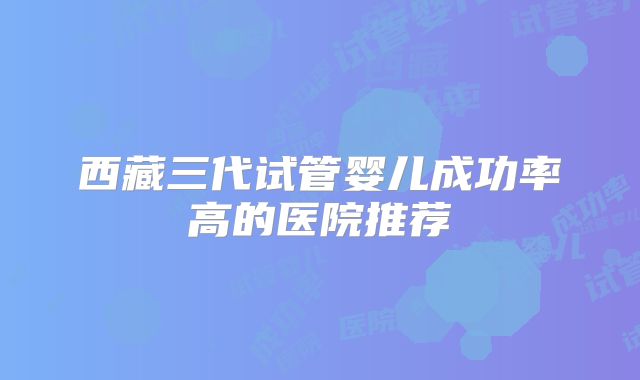 西藏三代试管婴儿成功率高的医院推荐