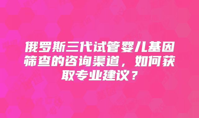 俄罗斯三代试管婴儿基因筛查的咨询渠道，如何获取专业建议？