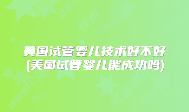 美国试管婴儿技术好不好(美国试管婴儿能成功吗)