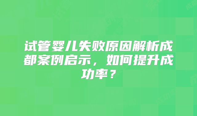 试管婴儿失败原因解析成都案例启示,如何提升成功率?