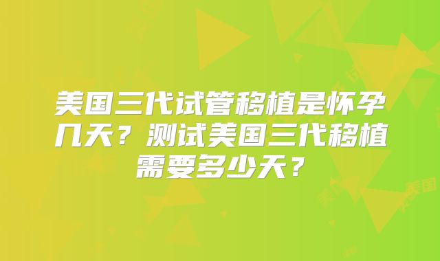 美国三代试管移植是怀孕几天？测试美国三代移植需要多少天？