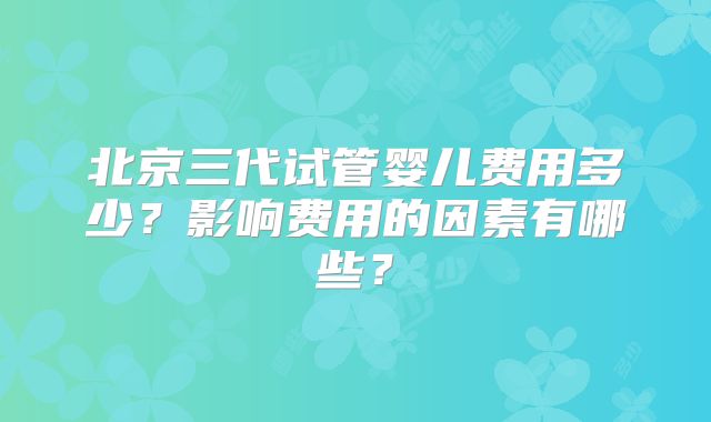 北京三代试管婴儿费用多少?影响费用的因素有哪些?
