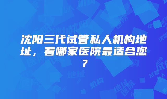 沈阳三代试管私人机构地址,看哪家医院最适合您?