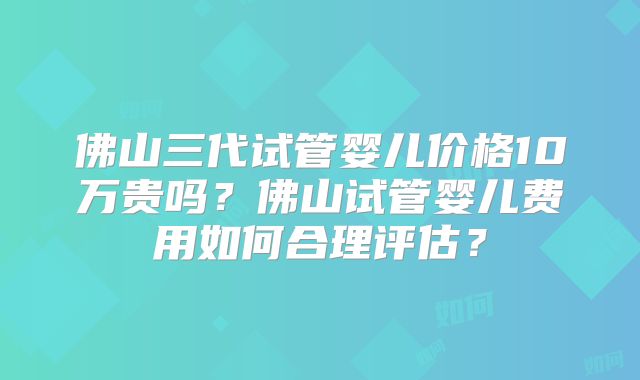 佛山三代试管婴儿价格10万贵吗?佛山试管婴儿费用如何合理评估?