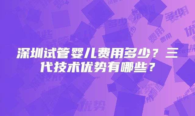 深圳试管婴儿费用多少?三代技术优势有哪些?