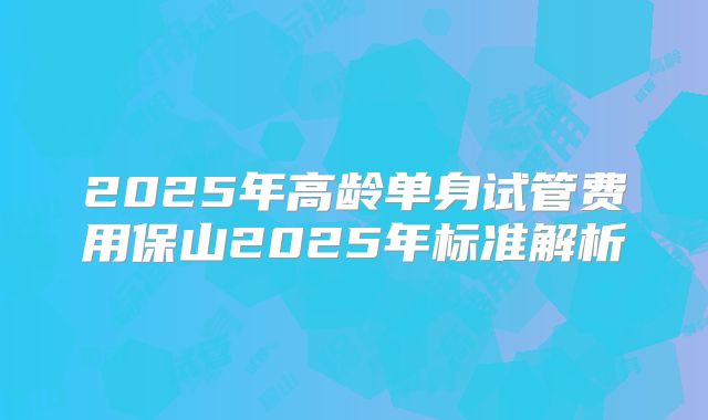 2025年高龄单身试管费用保山2025年标准解析