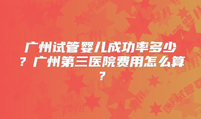 广州试管婴儿成功率多少?广州第三医院费用怎么算?