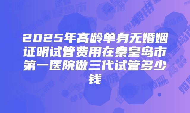 2025年高龄单身无婚姻证明试管费用在秦皇岛市第一医院做三代试管多少钱