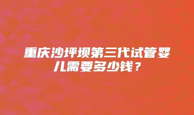 重庆沙坪坝第三代试管婴儿需要多少钱?