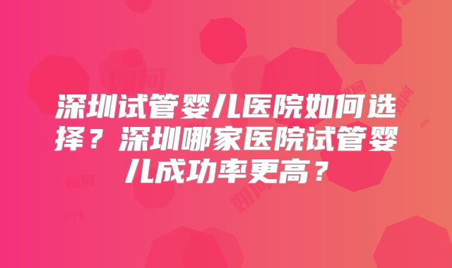 深圳试管婴儿医院如何选择？深圳哪家医院试管婴儿成功率更高？