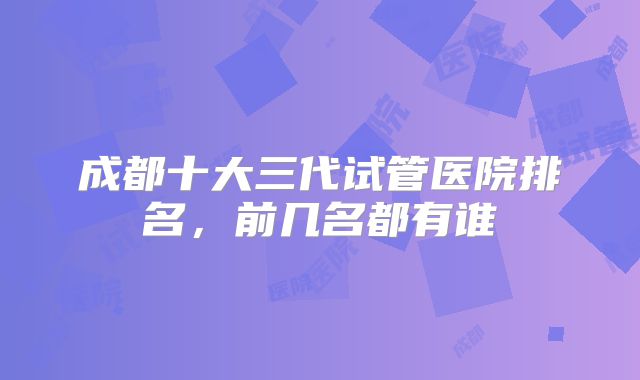 成都十大三代试管医院排名,前几名都有谁