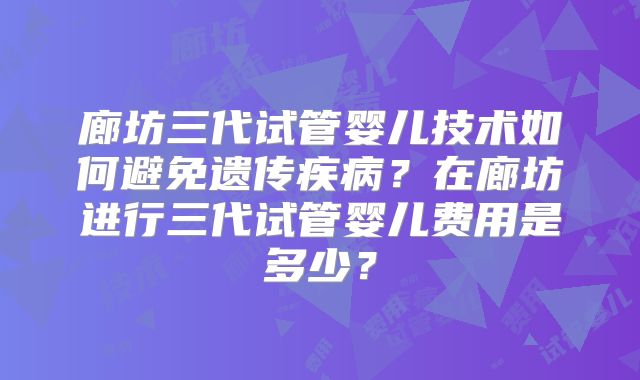 廊坊三代试管婴儿技术如何避免遗传疾病?在廊坊进行三代试管婴儿费用是多少?