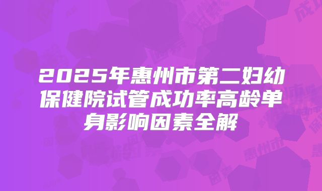 2025年惠州市第二妇幼保健院试管成功率高龄单身影响因素全解