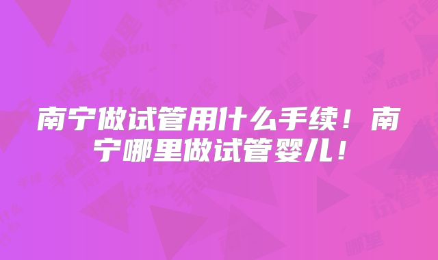 南宁做试管用什么手续！南宁哪里做试管婴儿！