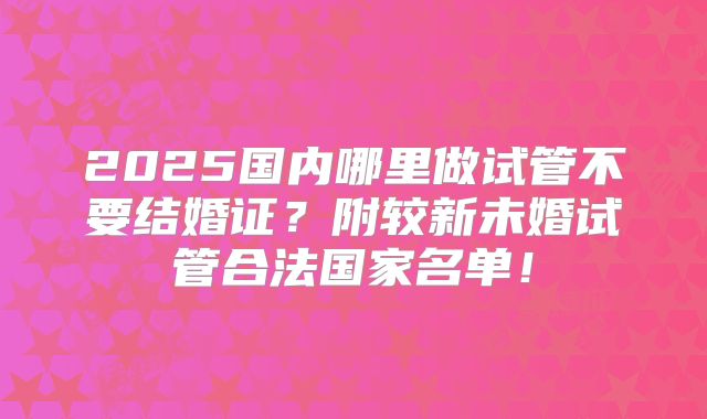 2025国内哪里做试管不要结婚证？附较新未婚试管合法国家名单！