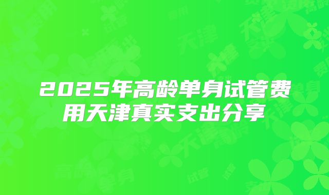 2025年高龄单身试管费用天津真实支出分享