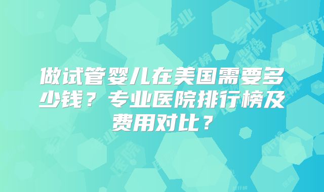 做试管婴儿在美国需要多少钱?专业医院排行榜及费用对比?