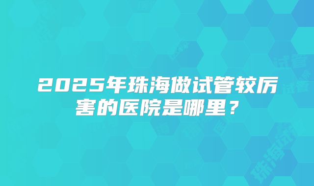2025年珠海做试管较厉害的医院是哪里？
