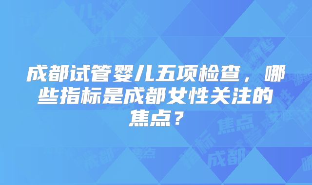 成都试管婴儿五项检查,哪些指标是成都女性关注的焦点?