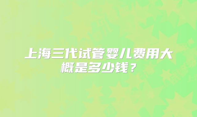 上海三代试管婴儿费用大概是多少钱?