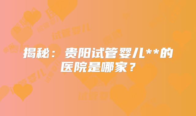 揭秘：贵阳试管婴儿**的医院是哪家？