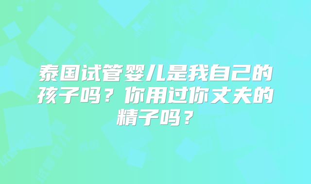 泰国试管婴儿是我自己的孩子吗？你用过你丈夫的精子吗？
