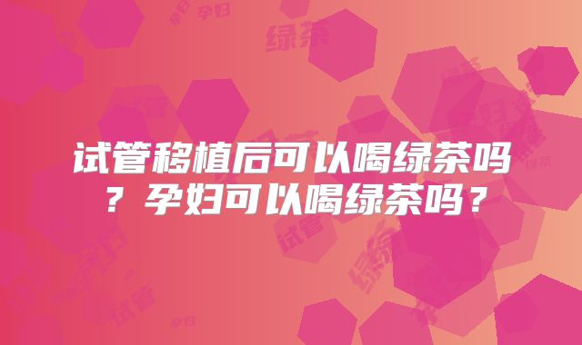 试管移植后可以喝绿茶吗？孕妇可以喝绿茶吗？