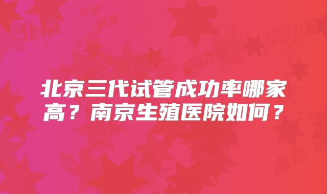 北京三代试管成功率哪家高?南京生殖医院如何?