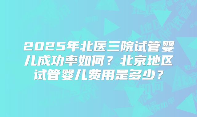 2025年北医三院试管婴儿成功率如何?北京地区试管婴儿费用是多少?