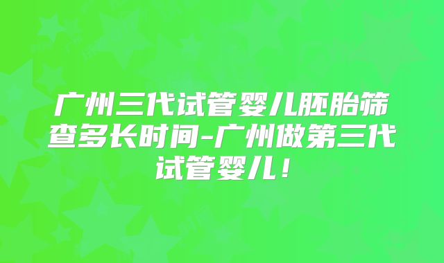 广州三代试管婴儿胚胎筛查多长时间-广州做第三代试管婴儿!