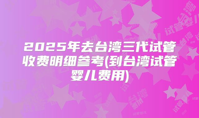 2025年去台湾三代试管收费明细参考(到台湾试管婴儿费用)
