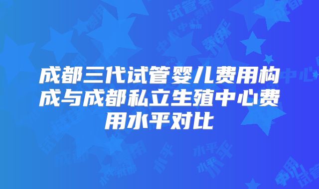成都三代试管婴儿费用构成与成都私立生殖中心费用水平对比