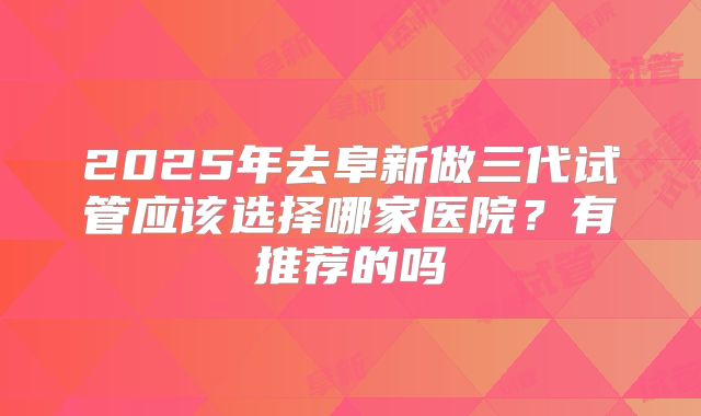 2025年去阜新做三代试管应该选择哪家医院?有推荐的吗
