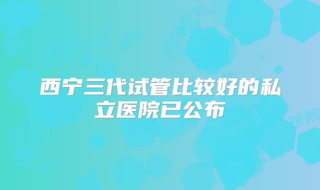 西宁三代试管比较好的私立医院已公布