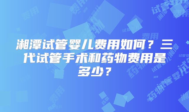 湘潭试管婴儿费用如何?三代试管手术和药物费用是多少?