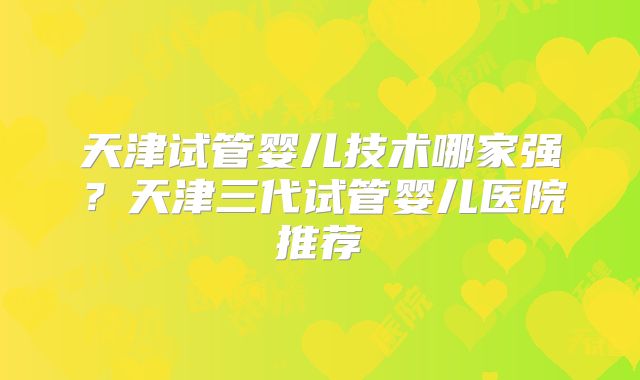 天津试管婴儿技术哪家强？天津三代试管婴儿医院推荐