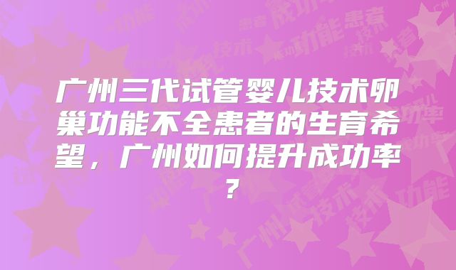 广州三代试管婴儿技术卵巢功能不全患者的生育希望,广州如何提升成功率?